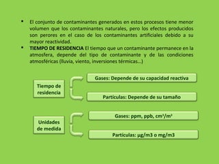  El conjunto de contaminantes generados en estos procesos tiene menor
volumen que los contaminantes naturales, pero los efectos producidos
son perores en el caso de los contaminantes artificiales debido a su
mayor reactividad.
 TIEMPO DE RESIDENCIA El tiempo que un contaminante permanece en la
atmosfera, depende del tipo de contaminante y de las condiciones
atmosféricas (lluvia, viento, inversiones térmicas…)
Tiempo de
residencia
Gases: Depende de su capacidad reactiva
Partículas: Depende de su tamaño
Unidades
de medida
Gases: ppm, ppb, cm3
/m3
Partículas: μg/m3 o mg/m3
 