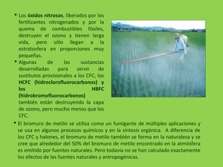  Los óxidos nitrosos, liberados por los
fertilizantes nitrogenados y por la
quema de combustibles fósiles,
destruyen el ozono y tienen larga
vida, pero sólo llegan a la
estratosfera en proporciones muy
pequeñas.
 Algunas de las sustancias
desarrolladas para servir de
sustitutos provisionales a los CFC, los
HCFC (hidroclorofluorocarbonos) y
los HBFC
(hidrobromofluorocarbonos)
también están destruyendo la capa
de ozono, pero mucho menos que los
CFC.
 El bromuro de metilo se utiliza como un fumigante de múltiples aplicaciones y
se usa en algunos procesos químicos y en la síntesis orgánica. A diferencia de
los CFC y halones, el bromuro de metilo también se forma en la naturaleza y se
cree que alrededor del 50% del bromuro de metilo encontrado en la atmósfera
es emitido por fuentes naturales. Pero todavía no se han calculado exactamente
los efectos de las fuentes naturales y antropogénicas.
 