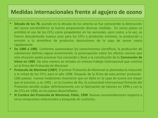 Medidas internacionales frente al agujero de ozono
 Década de los 70, cuando en la década de los setenta se fue conociendo la destrucción
del ozono estratosférico se fueron proponiendo diversas medidas. En varios países se
prohibió el uso de los CFCs como propelentes en los aerosoles, pero como, a la vez, se
fueron descubriendo nuevos usos para los CFCs y productos similares, la producción y
emisión a la atmósfera de productos destructores de la capa de ozono crecía
rápidamente.
 De 1980 a 1985 Conforme aumentaban los conocimientos científicos, la producción de
substancias dañinas seguía aumentando, la preocupación sobre los efectos nocivos que
esta situación podía provocar fue creciendo y llevó a la constitución de la Convención de
Viena en 1985. De esta manera se iniciaba un intenso trabajo internacional que culminó
en la firma del Protocolo de Montreal .
 Protocolo de Montreal (1987) El primer Protocolo de Montreal se planteaba la reducción
a la mitad de los CFCs para el año 1998. Después de la firma de este primer protocolo
(160 países) nuevas mediciones mostraron que en daño en la capa de ozono era mayor
que el previsto, y en 1992 , en la Cumbre de Río, la comunidad internacional firmante del
Protocolo decidió acabar definitivamente con la fabricación de halones en 1994 y con la
de CFCs en 1996, en los países desarrollados.
 XI Cumbre del Protocolo de Montreal, Pekín, 1999. Nuevas recomendaciones respecto a
otros compuestos relacionados y búsqueda de sustitutos.
 