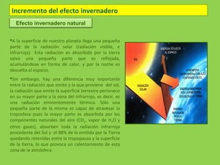 Incremento del efecto invernadero
A la superficie de nuestro planeta llega una pequeña
parte de la radiación solar (radiación visible, e
infrarroja) Esta radiación es absorbida por la tierra
salvo una pequeña parte que es reflejada,
acumulándose en forma de calor, y por la noche es
devuelta al espacio.
Sin embargo, hay una diferencia muy importante
entre la radiación que emite y la que proviene del sol,
la radiación que emite la superficie terrestre pertenece
en su mayor parte a la zona del infrarrojo, es decir, es
una radiación eminentemente térmica. Sólo una
pequeña parte de la misma es capaz de atravesar la
troposfera pues la mayor parte es absorbida por los
componentes naturales del aire (CO2, vapor de H2O y
otros gases), absorben toda la radiación infrarroja
procedente del Sol y el 88% de la emitida por la Tierra
quedando retenidas entre la tropopausa y la superficie
de la tierra, lo que provoca un calentamiento de esta
zona de la atmósfera.
Efecto invernadero natural
 