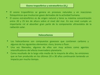 Ozono troposférico y estratosférico (O3)
 El ozono troposférico se genera en procesos naturales y en reacciones
fotoquímicas que involucran gases derivados de la actividad humana.
 El ozono estratosférico es de origen natural y tiene su máxima concentración
entre 20 y 25 km de altura sobre el nivel del mar. En ese nivel cumple un
importante rol al absorber gran parte de la componente ultravioleta de la
radiación solar.
Halocarbonos
 Los halocarbonos son compuestos gaseosos que contienen carbono y
algunos de los siguientes elementos: cloro, bromo o fluor.
 Una vez liberados, algunos de ellos son muy activos como agentes
intensificadores del efecto invernadero planetario.
 Como resultado de la larga vida media de la mayoría de ellos, las emisiones
que se han producido en los últimos 20 o 30 años continuarán teniendo un
impacto por mucho tiempo.
 