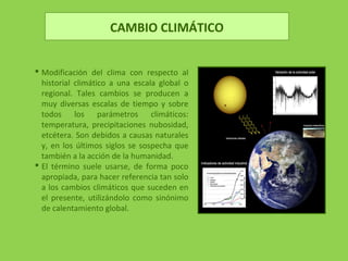 CAMBIO CLIMÁTICO
 Modificación del clima con respecto al
historial climático a una escala global o
regional. Tales cambios se producen a
muy diversas escalas de tiempo y sobre
todos los parámetros climáticos:
temperatura, precipitaciones nubosidad,
etcétera. Son debidos a causas naturales
y, en los últimos siglos se sospecha que
también a la acción de la humanidad.
 El término suele usarse, de forma poco
apropiada, para hacer referencia tan solo
a los cambios climáticos que suceden en
el presente, utilizándolo como sinónimo
de calentamiento global.
 