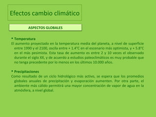 Efectos cambio climático
 Temperatura
El aumento proyectado en la temperatura media del planeta, a nivel de superficie
entre 1990 y el 2100, oscila entre + 1.4°C en el escenario más optimista, y + 5.8°C
en el más pesimista. Esta tasa de aumento es entre 2 y 10 veces el observado
durante el siglo XX, y de acuerdo a estudios paleoclimáticos es muy probable que
no tenga precedente por lo menos en los últimos 10.000 años.
 Precipitaciones
Como resultado de un ciclo hidrológico más activo, se espera que los promedios
globales anuales de precipitación y evaporación aumenten. Por otra parte, el
ambiente más cálido permitirá una mayor concentración de vapor de agua en la
atmósfera, a nivel global.
ASPECTOS GLOBALES
 