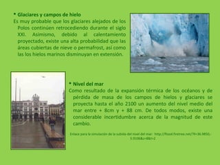  Nivel del mar
Como resultado de la expansión térmica de los océanos y de
pérdida de masa de los campos de hielos y glaciares se
proyecta hasta el año 2100 un aumento del nivel medio del
mar entre + 8cm y + 88 cm. De todos modos, existe una
considerable incertidumbre acerca de la magnitud de este
cambio.
Enlace para la simulación de la subida del nivel del mar: http://flood.firetree.net/?ll=36.9850,-
5.9106&z=8&t=2
 Glaciares y campos de hielo
Es muy probable que los glaciares alejados de los
Polos continúen retrocediendo durante el siglo
XXI. Asimismo, debido al calentamiento
proyectado, existe una alta probabilidad que las
áreas cubiertas de nieve o permafrost, así como
las los hielos marinos disminuyan en extensión.
 