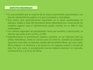  Es muy probable que la mayoría de las áreas continentales experimenten una
tasa de calentamiento superior a la que se proyecta a nivel global.
 Este efecto será particularmente importante en la zonas continentales de
latitudes medias y altas del Hemisferio Norte (Norteamérica y Asia) donde los
modelos sugieren que el calentamiento puede exceder en un 40% la tasa
media global.
 Los cambios regionales de precipitación, tanto por aumento o disminución, se
estiman que serán entre un 5% y un 20%.
 Específicamente la precipitación debería aumentar en las latitudes altas de
ambos hemisferios, tanto en verano como en invierno. También se proyectan
aumentos invernales en latitudes medias del Hemisferio Norte, así como sobre
Africa tropical y la Antártica, y de verano en las regiones austral y oriental de
Asia. Por otra parte, la precipitación invernal debería disminuir en Australia,
Centroamérica, y en el sur de Africa.
ASPECTOS REGIONALES
 