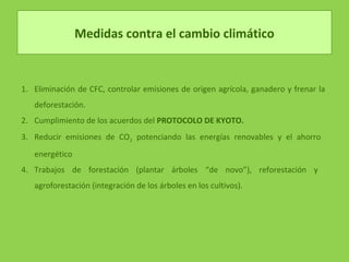 Medidas contra el cambio climático
1. Eliminación de CFC, controlar emisiones de origen agrícola, ganadero y frenar la
deforestación.
2. Cumplimiento de los acuerdos del PROTOCOLO DE KYOTO.
3. Reducir emisiones de CO2 potenciando las energías renovables y el ahorro
energético
4. Trabajos de forestación (plantar árboles “de novo”), reforestación y
agroforestación (integración de los árboles en los cultivos).
 
