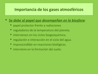 Importancia de los gases atmosféricos
 Se debe al papel que desempeñan en la biosfera:
 papel protector frente a radiaciones
 reguladores de la temperatura del planeta.
 intervienen en los ciclos biogeoquímico.
 regulación e interacción en el ciclo del agua.
 imprescindible en reacciones biológicas.
 interviene en la formación del suelo.
 