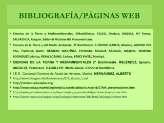 • Ciencias de la Tierra y Medioambientales. 2ºBachillerato. CALVO, Diodora, MOLINA, Mª Teresa,
SALVACHÚA, Joaquin. Editorial McGraw-Hill Interamericana.
 Ciencias de la Tierra y del Medio Ambiente. 2º Bachillerato. LUFFIEGO GARCÍA, Máximo, ALONSO DEL
VAL, Francisco Javier, HERRERO MARTÍNEZ, Fernando, MILICUA ARIZAGA, Milagros, MORENO
RODRÍGUEZ, Marisa, PERAL LOZANO, Carlota, PÉREZ PINTO, Trinidad.
 CIENCIAS DE LA TIERRA Y MEDIAMBIENTALES 2º Bachillerato. MELÉNDEZ, Ignacio,
ANGUITA, Francisco. CABALLER, María Jesús. Editorial Santillana.
 I.E.S. Cardenal Cisneros de Alcalá de Henares, Madrid. HERNÁNDEZ, ALBERTO
 http://www.bioygeo.info/Animaciones/CFC_Ozono_1.swf
 http://climatic.educaplus.org/
 http://www.educa.madrid.org/web/cc.nsdelasabiduria.madrid/CTMA_presentaciones.htm
 http://www.juntadeandalucia.es/averroes/ies_a_einstein/departamentos/ciencias.htm
 http://www.tecnun.es/asignaturas/Ecologia/Hipertexto/10CAtm1/363AgujOzAntar.htm
BIBLIOGRAFÍA/PÁGINAS WEB
 