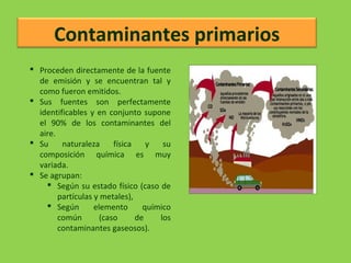 Contaminantes primarios
 Proceden directamente de la fuente
de emisión y se encuentran tal y
como fueron emitidos.
 Sus fuentes son perfectamente
identificables y en conjunto supone
el 90% de los contaminantes del
aire.
 Su naturaleza física y su
composición química es muy
variada.
 Se agrupan:
 Según su estado físico (caso de
partículas y metales),
 Según elemento químico
común (caso de los
contaminantes gaseosos).
 