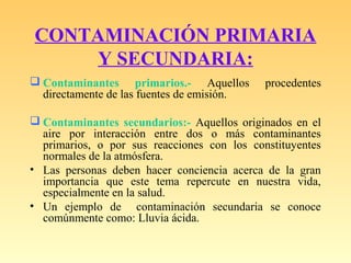 CONTAMINACIÓN PRIMARIA
Y SECUNDARIA:
 Contaminantes primarios.- Aquellos procedentes
directamente de las fuentes de emisión.
 Contaminantes secundarios:- Aquellos originados en el
aire por interacción entre dos o más contaminantes
primarios, o por sus reacciones con los constituyentes
normales de la atmósfera.
• Las personas deben hacer conciencia acerca de la gran
importancia que este tema repercute en nuestra vida,
especialmente en la salud.
• Un ejemplo de contaminación secundaria se conoce
comúnmente como: Lluvia ácida.
 