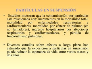 PARTÍCULAS EN SUSPENSIÓN
• Estudios muestran que la contaminación por partículas
está relacionada con: incrementos en la mortalidad total,
mortalidad por enfermedades respiratorias y
cardiovasculares, mortalidad por cáncer de pulmón (en
no fumadores), ingresos hospitalarios por afecciones
respiratorias y cardiovasculares, y pérdida de
funcionalismo pulmonar.
• Diversos estudios sobre efectos a largo plazo han
estimado que la exposición a partículas en suspensión
puede reducir la esperanza de vida entre varios meses y
dos años.
 