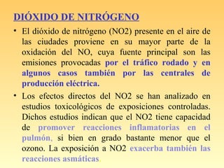 DIÓXIDO DE NITRÓGENO
• El dióxido de nitrógeno (NO2) presente en el aire de
las ciudades proviene en su mayor parte de la
oxidación del NO, cuya fuente principal son las
emisiones provocadas por el tráfico rodado y en
algunos casos también por las centrales de
producción eléctrica.
• Los efectos directos del NO2 se han analizado en
estudios toxicológicos de exposiciones controladas.
Dichos estudios indican que el NO2 tiene capacidad
de promover reacciones inflamatorias en el
pulmón, si bien en grado bastante menor que el
ozono. La exposición a NO2 exacerba también las
reacciones asmáticas.
 
