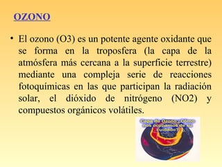 OZONO
• El ozono (O3) es un potente agente oxidante que
se forma en la troposfera (la capa de la
atmósfera más cercana a la superficie terrestre)
mediante una compleja serie de reacciones
fotoquímicas en las que participan la radiación
solar, el dióxido de nitrógeno (NO2) y
compuestos orgánicos volátiles.
 