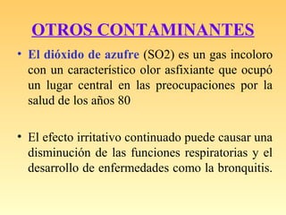 OTROS CONTAMINANTES
• El dióxido de azufre (SO2) es un gas incoloro
con un característico olor asfixiante que ocupó
un lugar central en las preocupaciones por la
salud de los años 80
• El efecto irritativo continuado puede causar una
disminución de las funciones respiratorias y el
desarrollo de enfermedades como la bronquitis.
 