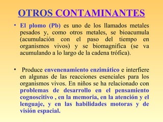 OTROS CONTAMINANTES
• El plomo (Pb) es uno de los llamados metales
pesados y, como otros metales, se bioacumula
(acumulación con el paso del tiempo en
organismos vivos) y se biomagnifica (se va
acumulando a lo largo de la cadena trófica).
• Produce envenenamiento enzimático e interfiere
en algunas de las reacciones esenciales para los
organismos vivos. En niños se ha relacionado con
problemas de desarrollo en el pensamiento
cognoscitivo , en la memoria, en la atención y el
lenguaje, y en las habilidades motoras y de
visión espacial.
 