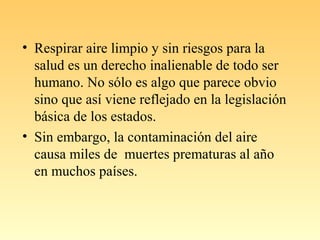 • Respirar aire limpio y sin riesgos para la
salud es un derecho inalienable de todo ser
humano. No sólo es algo que parece obvio
sino que así viene reflejado en la legislación
básica de los estados.
• Sin embargo, la contaminación del aire
causa miles de muertes prematuras al año
en muchos países.
 