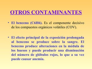 OTROS CONTAMINANTES
• El benceno (C6H6). Es el componente decisivo
de los compuestos orgánicos volátiles (COV).
• El efecto principal de la exposición prolongada
al benceno se produce sobre la sangre. El
benceno produce alteraciones en la médula de
los huesos y puede producir una disminución
del número de glóbulos rojos, lo que a su vez
puede causar anemia.
 