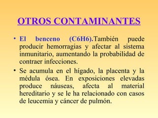 OTROS CONTAMINANTES
• El benceno (C6H6).También puede
producir hemorragias y afectar al sistema
inmunitario, aumentando la probabilidad de
contraer infecciones.
• Se acumula en el hígado, la placenta y la
médula ósea. En exposiciones elevadas
produce náuseas, afecta al material
hereditario y se le ha relacionado con casos
de leucemia y cáncer de pulmón.
 