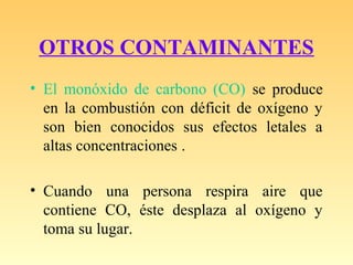 OTROS CONTAMINANTES
• El monóxido de carbono (CO) se produce
en la combustión con déficit de oxígeno y
son bien conocidos sus efectos letales a
altas concentraciones .
• Cuando una persona respira aire que
contiene CO, éste desplaza al oxígeno y
toma su lugar.
 