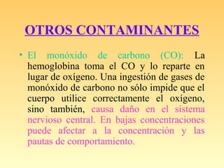 OTROS CONTAMINANTES
• El monóxido de carbono (CO): La
hemoglobina toma el CO y lo reparte en
lugar de oxígeno. Una ingestión de gases de
monóxido de carbono no sólo impide que el
cuerpo utilice correctamente el oxígeno,
sino también, causa daño en el sistema
nervioso central. En bajas concentraciones
puede afectar a la concentración y las
pautas de comportamiento.
 