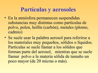 Partículas y aerosoles
• En la atmósfera permanecen suspendidas
substancias muy distintas como partículas de
polvo, polen, hollín (carbón), metales (plomo,
cadmio)
• Se suele usar la palabra aerosol para referirse a
los materiales muy pequeños, sólidos o líquidos.
Partículas se suele llamar a los sólidos que
forman parte del aerosol, mientras que se suele
llamar polvo a la materia sólida de tamaño un
poco mayor (de 20 micras o más).
 