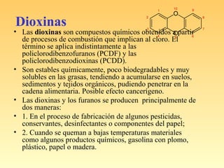 Dioxinas
• Las dioxinas son compuestos químicos obtenidos a partir
de procesos de combustión que implican al cloro. El
término se aplica indistintamente a las
policlorodibenzofuranos (PCDF) y las
policlorodibenzodioxinas (PCDD).
• Son estables químicamente, poco biodegradables y muy
solubles en las grasas, tendiendo a acumularse en suelos,
sedimentos y tejidos orgánicos, pudiendo penetrar en la
cadena alimentaria. Posible efecto cancerígeno.
• Las dioxinas y los furanos se producen principalmente de
dos maneras:
• 1. En el proceso de fabricación de algunos pesticidas,
conservantes, desinfectantes o componentes del papel;
• 2. Cuando se queman a bajas temperaturas materiales
como algunos productos químicos, gasolina con plomo,
plástico, papel o madera.
 
