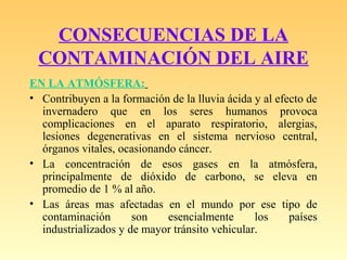 CONSECUENCIAS DE LA
CONTAMINACIÓN DEL AIRE
EN LA ATMÓSFERA:
• Contribuyen a la formación de la lluvia ácida y al efecto de
invernadero que en los seres humanos provoca
complicaciones en el aparato respiratorio, alergias,
lesiones degenerativas en el sistema nervioso central,
órganos vitales, ocasionando cáncer.
• La concentración de esos gases en la atmósfera,
principalmente de dióxido de carbono, se eleva en
promedio de 1 % al año.
• Las áreas mas afectadas en el mundo por ese tipo de
contaminación son esencialmente los países
industrializados y de mayor tránsito vehicular.
 