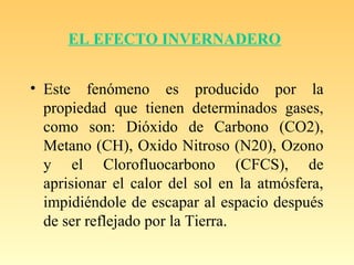 EL EFECTO INVERNADERO
• Este fenómeno es producido por la
propiedad que tienen determinados gases,
como son: Dióxido de Carbono (CO2),
Metano (CH), Oxido Nitroso (N20), Ozono
y el Clorofluocarbono (CFCS), de
aprisionar el calor del sol en la atmósfera,
impidiéndole de escapar al espacio después
de ser reflejado por la Tierra.
 