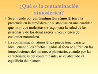 ¿Qué es la contaminación
atmosférica?
• Se entiende por contaminación atmosférica a la
presencia en la atmósfera de sustancias en una cantidad
que implique molestias o riesgo para la salud de las
personas y de los demás seres vivos, vienen de
cualquier naturaleza.
• La contaminación atmosférica puede tener carácter
local, cuando los efectos ligados al foco se sufren en las
inmediaciones del mismo, o planetario, cuando por las
características del contaminante, se ve afectado el
equilibrio del planeta
 