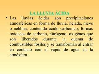 LA LLUVIA ÁCIDA
• Las lluvias ácidas son precipitaciones
atmosféricas en forma de lluvia, helada, nieve
o neblina, contenido ácido carbónico, formas
oxidadas de carbono, nitrógeno, oxígenos que
son liberados durante la quema de
combustibles fósiles y se transforman al entrar
en contacto con el vapor de agua en la
atmósfera.
 