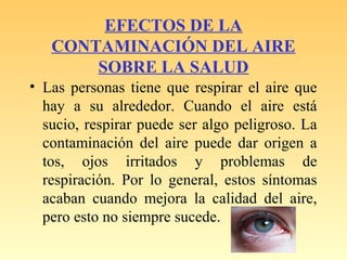 EFECTOS DE LA
CONTAMINACIÓN DEL AIRE
SOBRE LA SALUD
• Las personas tiene que respirar el aire que
hay a su alrededor. Cuando el aire está
sucio, respirar puede ser algo peligroso. La
contaminación del aire puede dar origen a
tos, ojos irritados y problemas de
respiración. Por lo general, estos síntomas
acaban cuando mejora la calidad del aire,
pero esto no siempre sucede.
 