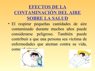 EFECTOS DE LA
CONTAMINACIÓN DEL AIRE
SOBRE LA SALUD
• El respirar pequeñas cantidades de aire
contaminado durante muchos años puede
considerarse peligroso. También puede
contribuir a que una persona sea víctima de
enfermedades que atentan contra su vida,
como el cáncer
 