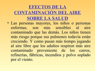 EFECTOS DE LA
CONTAMINACIÓN DEL AIRE
SOBRE LA SALUD
• Las personas mayores, los niños o personas
enfermas, son más sensibles al aire
contaminado que las demás. Los niños tienen
más riesgo porque sus pulmones todavía están
creciendo. Y como pasan más tiempo jugando
al aire libre que los adultos respiren más aire
contaminado proveniente de los carros,
refinerías, fábricas, incendios y polvo soplado
por el viento.
 