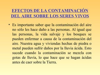 EFECTOS DE LA CONTAMINACIÓN
DEL AIRE SOBRE LOS SERES VIVOS
• Es importante saber que la contaminación del aire
no sólo les hace daño a las personas. Al igual que
las personas, la vida salvaje y los bosques se
pueden enfermar a causa de la contaminación del
aire. Nuestra agua y viviendas hechas de piedra o
metal pueden sufrir daños por la lluvia ácida. Esto
sucede cuando la contaminación se mezcla con
gotas de lluvia, lo que hace que se hagan ácidas
antes de caer sobre la Tierra.
 