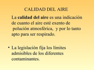 CALIDAD DEL AIRE
La calidad del aire es una indicación
de cuanto el aire esté exento de
polución atmosférica, y por lo tanto
apto para ser respirado.
• La legislación fija los límites
admisibles de los diferentes
contaminantes.
 