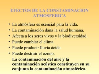 EFECTOS DE LA CONSTAMINACION
ATMOSFERICA
• La atmósfera es esencial para la vida.
• La contaminación daña la salud humana.
• Afecta a los seres vivos y la biodiversidad.
• Puede cambiar el clima.
• Puede producir lluvia ácida.
• Puede destruir el ozono.
La contaminación del aire y la
contaminación acústica constituyen en su
conjunto la contaminación atmosférica.
 