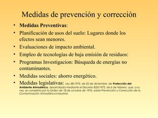 Medidas de prevención y corrección
• Medidas Preventivas:
• Planificación de usos del suelo: Lugares donde los
efectos sean menores.
• Evaluaciones de impacto ambiental.
• Empleo de tecnologías de baja emisión de residuos:
• Programas Investigacion: Búsqueda de energías no
contaminantes.
• Medidas sociales: ahorro energético.
• Medidas legislativas: Ley 38/1972, de 22 de diciembre, de Protección del
Ambiente Atmosférico, desarrollada mediante el Decreto 833/1975, de 6 de febrero, que, a su
vez, se completa por la Orden de 18 de octubre de 1976, sobre Prevención y Corrección de la
Contaminación Atmosférica Industrial.
 