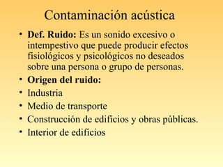 Contaminación acústica
• Def. Ruido: Es un sonido excesivo o
intempestivo que puede producir efectos
fisiológicos y psicológicos no deseados
sobre una persona o grupo de personas.
• Origen del ruido:
• Industria
• Medio de transporte
• Construcción de edificios y obras públicas.
• Interior de edificios
 