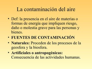 La contaminación del aire
• Def: la presencia en el aire de materias o
formas de energía que impliquen riesgo,
daño o molestia grave para las personas y
bienes.
• FUENTES DE CONTAMINACIÓN
• Naturales: Proceden de los procesos de la
geosfera y la biosfera.
• Artificiales o antropogénicas:
Consecuencia de las actividades humanas.
 
