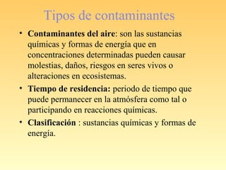 Tipos de contaminantes
• Contaminantes del aire: son las sustancias
químicas y formas de energía que en
concentraciones determinadas pueden causar
molestias, daños, riesgos en seres vivos o
alteraciones en ecosistemas.
• Tiempo de residencia: periodo de tiempo que
puede permanecer en la atmósfera como tal o
participando en reacciones químicas.
• Clasificación : sustancias químicas y formas de
energía.
 