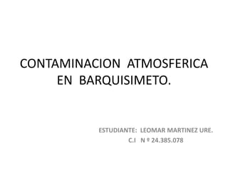 CONTAMINACION ATMOSFERICA
EN BARQUISIMETO.
ESTUDIANTE: LEOMAR MARTINEZ URE.
C.I N º 24.385.078
 