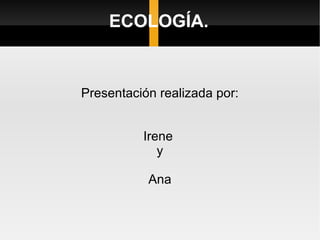 Presentación realizada por: Irene  y Ana ECOLOGÍA. 
