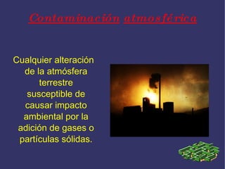 Contaminación atmosférica Cualquier alteración de la atmósfera terrestre susceptible de causar impacto ambiental por la adición de gases o partículas sólidas.