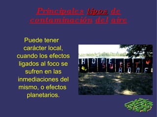 Principales tipos de contaminación del aire Puede tener carácter local, cuando los efectos ligados al foco se sufren en las inmediaciones del mismo, o efectos planetarios.