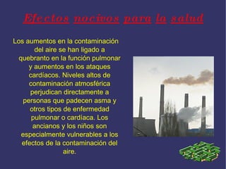 Efectos nocivos para la salud Los aumentos en la contaminación del aire se han ligado a quebranto en la función pulmonar y aumentos en los ataques cardíacos. Niveles altos de contaminación atmosférica perjudican directamente a personas que padecen asma y otros tipos de enfermedad pulmonar o cardíaca. Los ancianos y los niños son especialmente vulnerables a los efectos de la contaminación del aire.