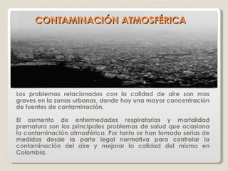 CONTAMINACIÓN ATMOSFÉRICA Los problemas relacionados con la calidad de aire son mas graves en la zonas urbanas, donde hay una mayor concentración de fuentes de contaminación.  El aumento de enfermedades respiratorias y mortalidad prematura son los principales problemas de salud que ocasiona la contaminación atmosférica. Por tanto se han tomado serias de medidas desde la parte legal normativa para controlar la contaminación del aire y mejorar la calidad del mismo en Colombia. 