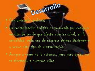 DesarrolloContaminación auditiva:La contaminación auditiva es provocada por cualquier emisión de sonido que afecte nuestra salud, en la actualidad  cada uno de nosotros vivimos diariamente y vemos este tipo de contaminación.Aunque a veces no lo notamos, pero poco apoco nos va afectando a nuestros oídos. 