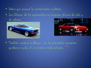 Daños que provoca la contaminación auditiva:Los Clacson de los automóviles nos provocan dolores de oído y de cabeza.También nuestros audífonos  son los principales causantes quedarnos sordos al oír música a todo volumen.