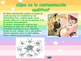 ¿Que es la contaminación auditiva?Se llama contaminación auditiva al exceso de sonido que hay en el ambiente en una determinada zona, también puede causar grandes daños en la vida de las personas si no se controla adecuadamente.El término contaminación acústica hace referencia al ruido, provocado por las actividades humanas (tráfico, industrias, locales de ocio, aviones, etc.), que produce efectos negativos sobre la salud auditiva, física y mental de las personas.