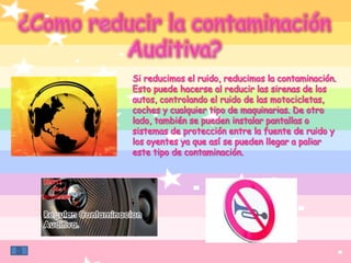 ¿Como reducir la contaminaciónAuditiva?Si reducimos el ruido, reducimos la contaminación. Esto puede hacerse al reducir las sirenas de los autos, controlando el ruido de las motocicletas, coches y cualquier tipo de maquinarias. De otro lado, también se pueden instalar pantallas o sistemas de protección entre la fuente de ruido y los oyentes ya que así se pueden llegar a paliar este tipo de contaminación.